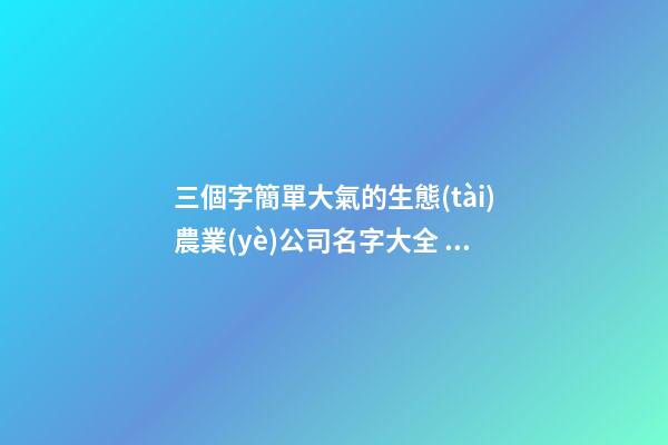 三個字簡單大氣的生態(tài)農業(yè)公司名字大全 這些合適參考